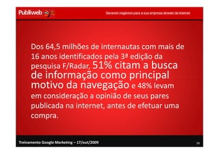 Dos 64,5 milhões de internautas com mais de
      16 anos identificados pela 3ª edição da
      pesquisa F/Radar, 51% citam a busca
      de informação como principal
      motivo da navegação e 48% levam
      em consideração a opinião de seus pares
      publicada na internet, antes de efetuar uma
      compra.


Treinamento Google Marketing – 17/out/2009          99
 