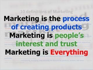 10 definitions of Marketing
    Marketing is the process
                                    (http://www.skylinetradeshowtips.com/what-is-marketing-how-10-experts-define-it/)

•   “Marketing is the process by which companies create customer interest in products or services. It generates the strategy that underlies
    sales techniques, business communication, and business development. It is an integrated process through which companies build strong customer
    relationships and create value for their customers and for themselves.” — Wikipedia



     of creating products
•   “Marketing is the activity, set of institutions, and processes for creating, communicating, delivering, and exchanging offerings that
    have value for customers, clients, partners, and society at large.”      — American Marketing Association
•   “Marketing is everything.” — Regis McKenna
•   “Marketing is not only much broader than selling; it is not a specialized activity at all. It encompasses the entire business. It is the whole



     Marketing is people’s
    business seen from the point of view of the final result, that is, from the customer’s point of view. Concern and responsibility for marketing must
    therefore permeate all areas of the enterprise.” – Peter Drucker
•   “Marketing is the social process by which individuals and groups obtain what they need and want through creating and exchanging products
    and value with others.” — Philip Kotler


       interest and trust
•   “Marketing is the process whereby society, to supply its consumption needs, evolves distributive systems composed of participants, who, interacting
    under constraints – technical (economic) and ethical (social) – create the transactions or flows which resolve market separations
    and result in exchange and consumption.” – Bartles
•   “Marketing is any contact that your business has with anyone who isn’t a part of your business. Marketing is also the truth




    Marketing is Everything
    made fascinating. Marketing is the art of getting people to change their minds. Marketing is an opportunity for you to earn profits with your business,
    a chance to cooperate with other businesses in your community or your industry and a process of building lasting relationships.” — Jay Conrad
    Levinson
•   “Marketing is getting someone who has a need to know, like and trust you.” — Jon Jantsch (of Duct Tape Marketing fame)
•   Marketing is “The management process responsible for identifying, anticipating and satisfying customer requirements
    profitably.” — The Chartered Institute of Marketing
•   “Marketing is the process of anticipating, managing, and satisfying the demand for products, services, and ideas.” — Wharton
    School, University of Pennsylvania
 