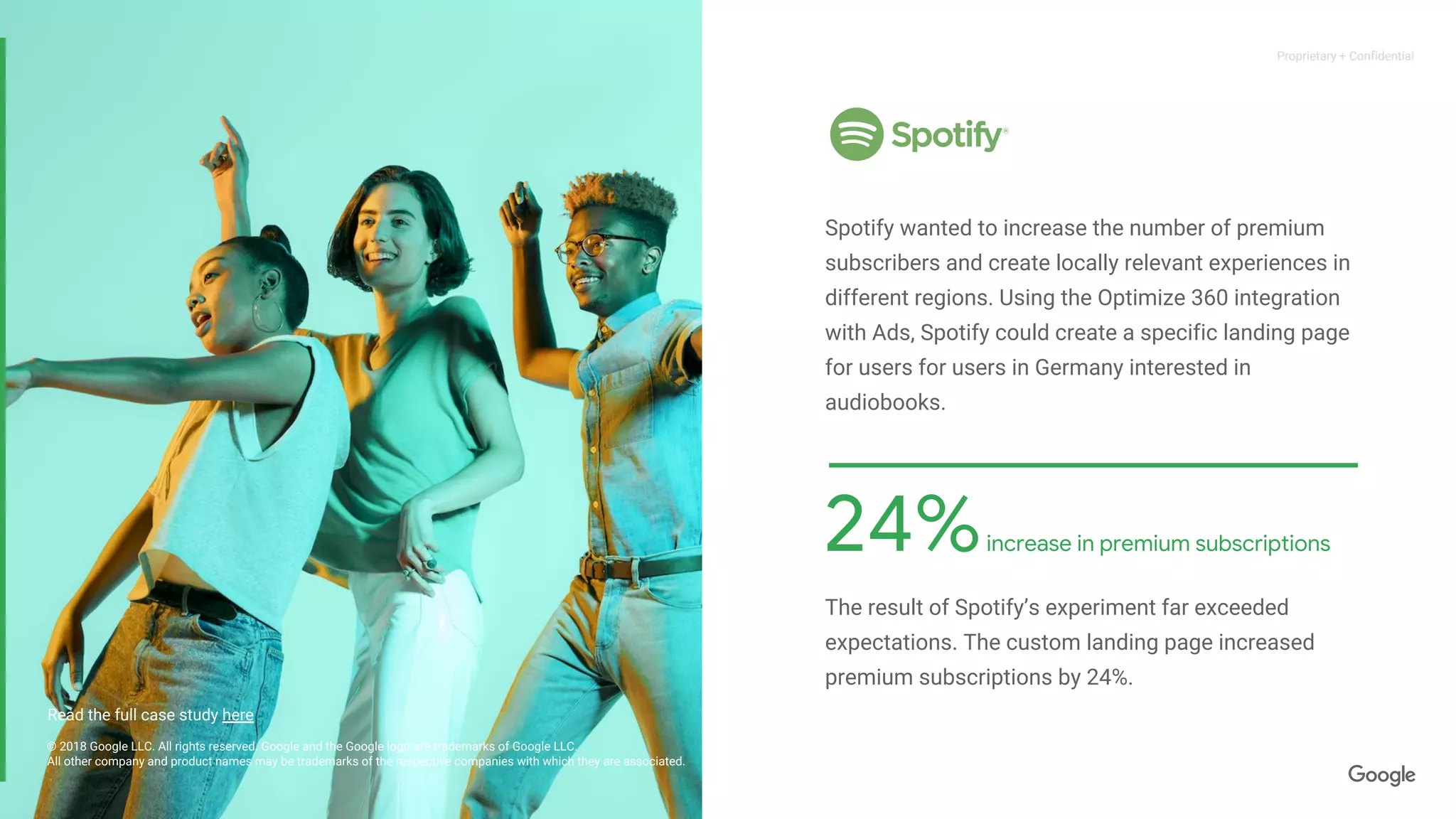 Proprietary + ConfidentialProprietary + Confidential
24%increase in premium subscriptions
© 2018 Google LLC. All rights reserved. Google and the Google logo are trademarks of Google LLC.
All other company and product names may be trademarks of the respective companies with which they are associated.
Spotify wanted to increase the number of premium
subscribers and create locally relevant experiences in
different regions. Using the Optimize 360 integration
with Ads, Spotify could create a specific landing page
for users for users in Germany interested in
audiobooks.
The result of Spotify’s experiment far exceeded
expectations. The custom landing page increased
premium subscriptions by 24%.
Read the full case study here
 