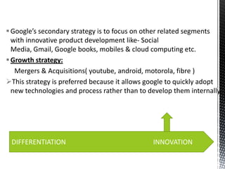  Google’s secondary strategy is to focus on other related segments
with innovative product development like- Social
Media, Gmail, Google books, mobiles & cloud computing etc.
 Growth strategy:
Mergers & Acquisitions( youtube, android, motorola, fibre )
This strategy is preferred because it allows google to quickly adopt
new technologies and process rather than to develop them internally.

DIFFERENTIATION

INNOVATION

 