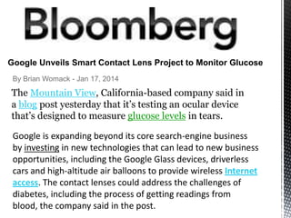 Google Unveils Smart Contact Lens Project to Monitor Glucose
By Brian Womack - Jan 17, 2014

The Mountain View, California-based company said in
a blog post yesterday that it’s testing an ocular device
that’s designed to measure glucose levels in tears.
Google is expanding beyond its core search-engine business
by investing in new technologies that can lead to new business
opportunities, including the Google Glass devices, driverless
cars and high-altitude air balloons to provide wireless Internet
access. The contact lenses could address the challenges of
diabetes, including the process of getting readings from
blood, the company said in the post.

 