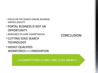 FOCUS ON THE SEARCH ENGINE BUSINESS
SERVICE QUALITY

 PORTAL BUSINESS IS NOT AN
OPPORTUNITY
REINFORCE ITS CORE COMPETENCIES

 CUTTING EDGE SEARCH
TECHNOLOGY
 HIGHLY QUALIFIED
WORKFORCE<==>INNOVATION
<<COMPETITION IS ONLY ONE CLICK AWAY>>

 