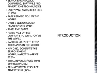  SEARCH ENGINE,CLOUD
COMPUTING, SOFTWARE AND
ADVERTISING TECHNOLOGIES
 LARRY PAGE AND SERGEY BRIN
IN 1998
 PAGE RANKING NO.1 IN THE
WORLD
 OVER 1 BILLION SEARCH
REQUIREMENTS DAILY
 46421 EMPLOYEES
 RATED NO.1 OF ‘BEST
COMPANY’S TO WORK FOR’ IN
THE WORLD
 RANKING NO. 2 OF THE TOP
100 BRANDS IN THE WORLD
 MAY 2012, DOMINATE THE
SEARCH ENGINE
WORLD, MARKET SHARE OF
87.6%
 TOTAL REVENUE MORE THAN
$50 BILLION,2012
 PRIMARY REVENUE SOURCE:
ADVERTISING (97%)

 