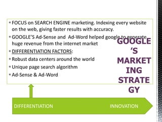  FOCUS on SEARCH ENGINE marketing. Indexing every website
on the web, giving faster results with accuracy.
 GOOGLE’S Ad-Sense and Ad-Word helped google to generate
GOOGLE
huge revenue from the internet market
 DIFFERENTIATION FACTORS:
’S
 Robust data centers around the world
MARKET
 Unique page search algorithm
ING
 Ad-Sense & Ad-Word

STRATE
GY

DIFFERENTIATION

INNOVATION

 