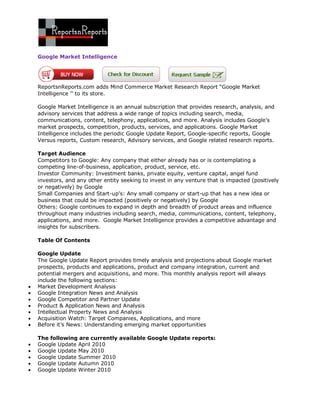 Google Market Intelligence




    ReportsnReports.com adds Mind Commerce Market Research Report “Google Market
    Intelligence ’’ to its store.

    Google Market Intelligence is an annual subscription that provides research, analysis, and
    advisory services that address a wide range of topics including search, media,
    communications, content, telephony, applications, and more. Analysis includes Google’s
    market prospects, competition, products, services, and applications. Google Market
    Intelligence includes the periodic Google Update Report, Google-specific reports, Google
    Versus reports, Custom research, Advisory services, and Google related research reports.

    Target Audience
    Competitors to Google: Any company that either already has or is contemplating a
    competing line-of-business, application, product, service, etc.
    Investor Community: Investment banks, private equity, venture capital, angel fund
    investors, and any other entity seeking to invest in any venture that is impacted (positively
    or negatively) by Google
    Small Companies and Start-up’s: Any small company or start-up that has a new idea or
    business that could be impacted (positively or negatively) by Google
    Others: Google continues to expand in depth and breadth of product areas and influence
    throughout many industries including search, media, communications, content, telephony,
    applications, and more. Google Market Intelligence provides a competitive advantage and
    insights for subscribers.

    Table Of Contents

    Google Update
    The Google Update Report provides timely analysis and projections about Google market
    prospects, products and applications, product and company integration, current and
    potential mergers and acquisitions, and more. This monthly analysis report will always
    include the following sections:
   Market Development Analysis
   Google Integration News and Analysis
   Google Competitor and Partner Update
   Product & Application News and Analysis
   Intellectual Property News and Analysis
   Acquisition Watch: Target Companies, Applications, and more
   Before it’s News: Understanding emerging market opportunities

    The following are currently available Google Update reports:
   Google Update April 2010
   Google Update May 2010
   Google Update Summer 2010
   Google Update Autumn 2010
   Google Update Winter 2010
 