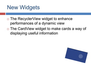 New Widgets
 The RecyclerView widget to enhance
performances of a dynamic view
 The CardView widget to make cards a way of
displaying useful information
 