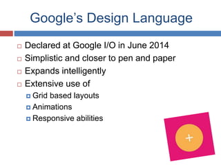 Google’s Design Language
 Declared at Google I/O in June 2014
 Simplistic and closer to pen and paper
 Expands intelligently
 Extensive use of
 Grid based layouts
 Animations
 Responsive abilities
 