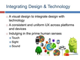Integrating Design & Technology
 A visual design to integrate design with
technology
 A consistent and uniform UX across platforms
and devices
 Indulging in the prime human senses
 Touch
 Sight
 Sound
 