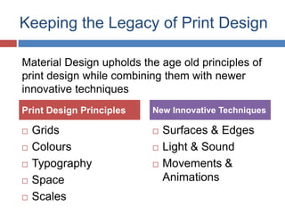Keeping the Legacy of Print Design
 Grids
 Colours
 Typography
 Space
 Scales
 Surfaces & Edges
 Light & Sound
 Movements &
Animations
Print Design Principles New Innovative Techniques
Material Design upholds the age old principles of
print design while combining them with newer
innovative techniques
 