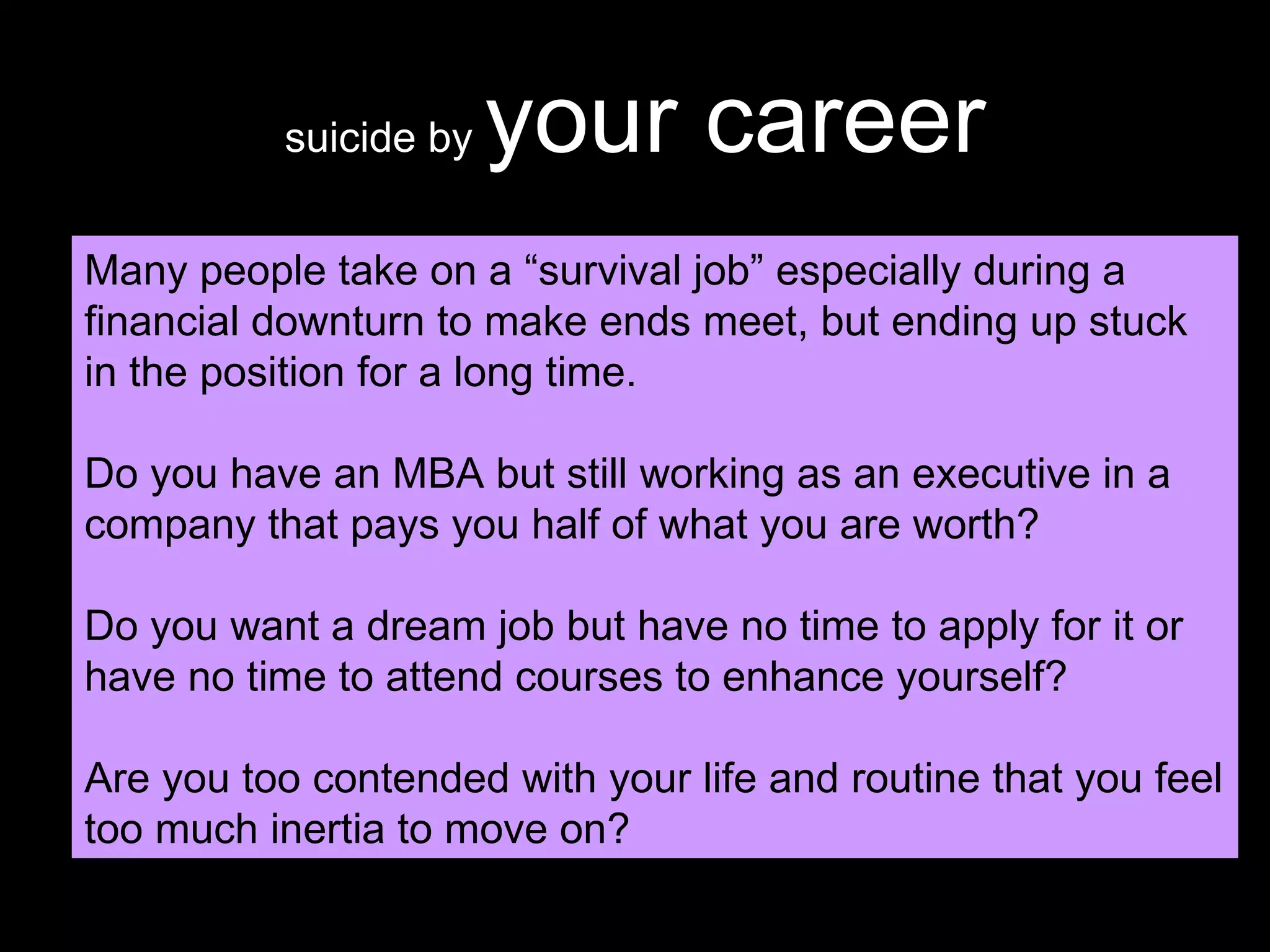 suicide by  your career Many people take on a “survival job” especially during a financial downturn to make ends meet, but ending up stuck in the position for a long time. Do you have an MBA but still working as an executive in a company that pays you half of what you are worth? Do you want a dream job but have no time to apply for it or have no time to attend courses to enhance yourself? Are you too contended with your life and routine that you feel too much inertia to move on? 