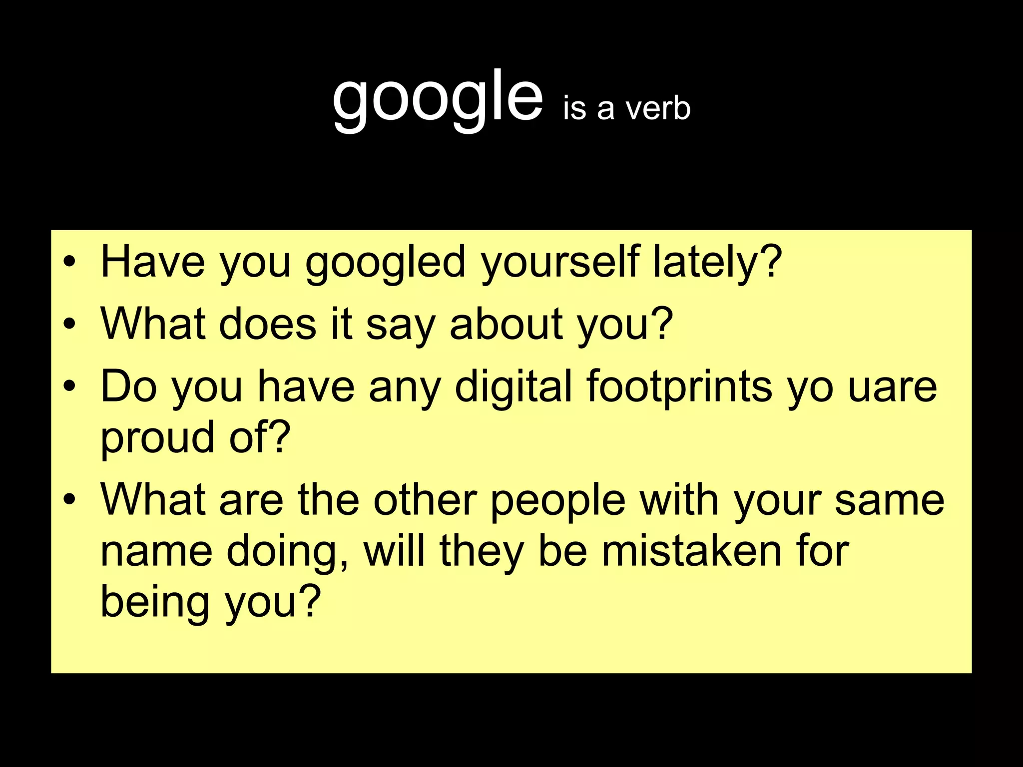 google   is a verb Have you googled yourself lately? What does it say about you? Do you have any digital footprints yo uare proud of? What are the other people with your same name doing, will they be mistaken for being you? 