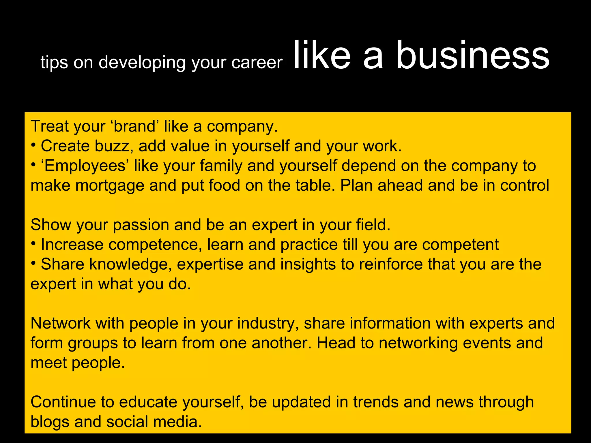 tips on developing your career   like a business Treat your ‘brand’ like a company. Create buzz, add value in yourself and your work. ‘ Employees’ like your family and yourself depend on the company to make mortgage and put food on the table. Plan ahead and be in control Show your passion and be an expert in your field.  Increase competence, learn and practice till you are competent Share knowledge, expertise and insights to reinforce that you are the expert in what you do. Network with people in your industry, share information with experts and form groups to learn from one another. Head to networking events and meet people. Continue to educate yourself, be updated in trends and news through blogs and social media. 
