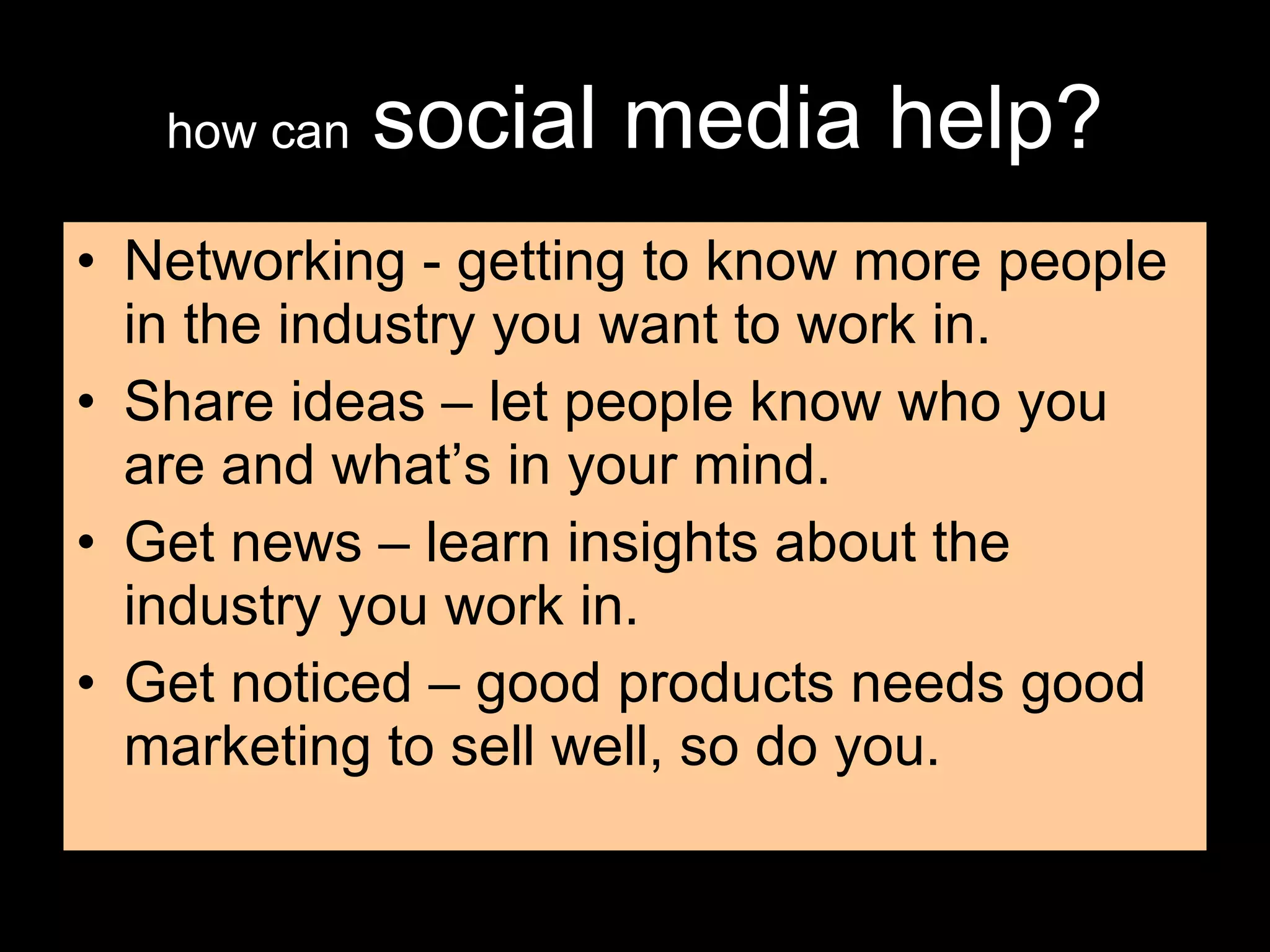 how can   social media help? Networking - getting to know more people in the industry you want to work in. Share ideas – let people know who you are and what’s in your mind. Get news – learn insights about the industry you work in. Get noticed – good products needs good marketing to sell well, so do you. 