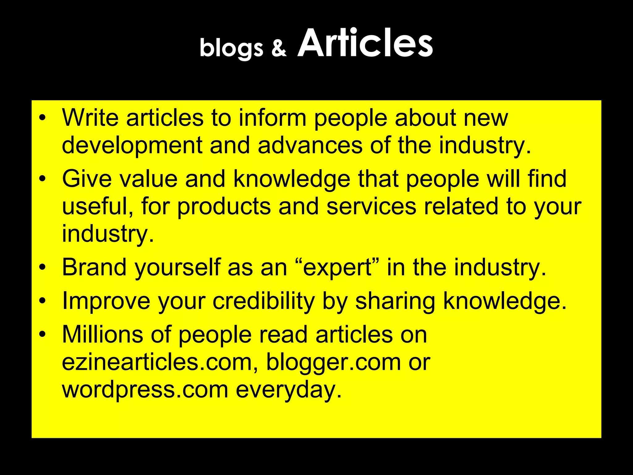 blogs &   Articles Write articles to inform people about new development and advances of the industry. Give value and knowledge that people will find useful, for products and services related to your industry. Brand yourself as an “expert” in the industry.  Improve your credibility by sharing knowledge. Millions of people read articles on ezinearticles.com, blogger.com or wordpress.com everyday. 