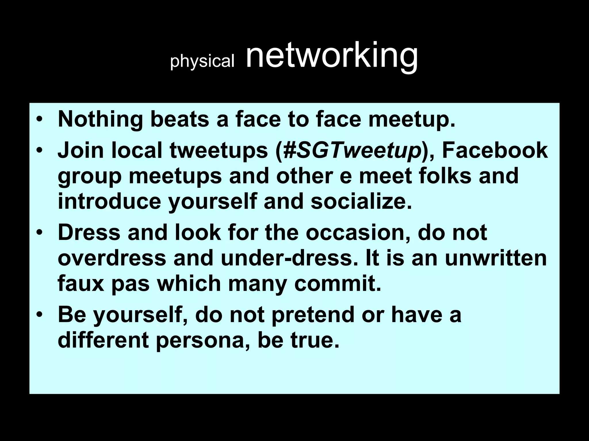 physical  networking Nothing beats a face to face meetup. Join local tweetups ( #SGTweetup ), Facebook group meetups and other e meet folks and introduce yourself and socialize. Dress and look for the occasion, do not overdress and under-dress. It is an unwritten faux pas which many commit. Be yourself, do not pretend or have a different persona, be true.  