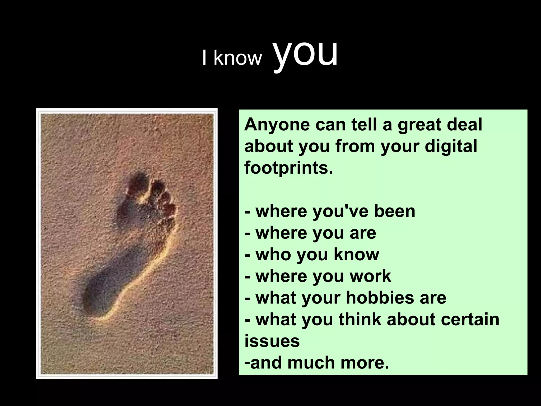 I know   you Anyone can tell a great deal about you from your digital footprints.  - where you've been - where you are - who you know - where you work - what your hobbies are - what you think about certain issues and much more.  