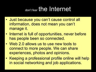don’t fear   the Internet Just because you can’t cause control all information, does not mean you can’t manage it. Internet is full of opportunities, never before has people been so connected. Web 2.0 allows us to use new tools to connect to more people. We can share experiences, photos and opinions.  Keeping a professional profile online will help in social networking and job applications. 