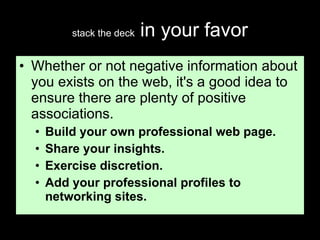 stack the deck  in your favor Whether or not negative information about you exists on the web, it's a good idea to ensure there are plenty of positive associations.  Build your own professional web page. Share your insights. Exercise discretion. Add your professional profiles to networking sites. 