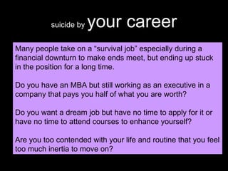 suicide by  your career Many people take on a “survival job” especially during a financial downturn to make ends meet, but ending up stuck in the position for a long time. Do you have an MBA but still working as an executive in a company that pays you half of what you are worth? Do you want a dream job but have no time to apply for it or have no time to attend courses to enhance yourself? Are you too contended with your life and routine that you feel too much inertia to move on? 