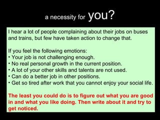 a necessity for   you? I hear a lot of people complaining about their jobs on buses and trains, but few have taken action to change that. If you feel the following emotions: Your job is not challenging enough. No real personal growth in the current position. A lot of your other skills and talents are not used. Can do a better job in other positions. Get so tired after work that you cannot enjoy your social life. The least you could do is to figure out what you are good in and what you like doing. Then write about it and try to get noticed. 