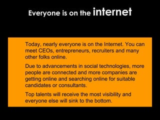 Everyone is on the  internet Today, nearly everyone is on the Internet. You can meet CEOs, entrepreneurs, recruiters and many other folks online.  Due to advancements in social technologies, more people are connected and more companies are getting online and searching online for suitable candidates or consultants.  Top talents will receive the most visibility and everyone else will sink to the bottom.  