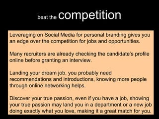 beat the  competition Leveraging on Social Media for personal branding gives you an edge over the competition for jobs and opportunities. Many recruiters are already checking the candidate’s profile online before granting an interview. Landing your dream job, you probably need recommendations and introductions, knowing more people through online networking helps. Discover your true passion, even if you have a job, showing your true passion may land you in a department or a new job doing exactly what you love, making it a great match for you. 