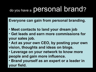do you have a   personal brand ? Everyone can gain from personal branding. Meet contacts to land your dream job Get leads and earn more commissions for your sales job. Act as your own CEO, by posting your own vision, thoughts and ideas on blogs. Leverage on your network to know more people and gain more influence. Brand yourself as an expert or a leader in your field. 