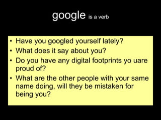 google   is a verb Have you googled yourself lately? What does it say about you? Do you have any digital footprints yo uare proud of? What are the other people with your same name doing, will they be mistaken for being you? 