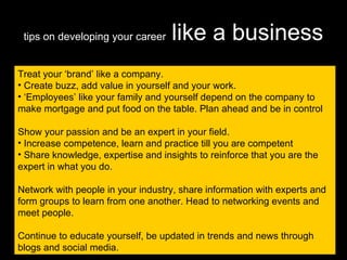 tips on developing your career   like a business Treat your ‘brand’ like a company. Create buzz, add value in yourself and your work. ‘ Employees’ like your family and yourself depend on the company to make mortgage and put food on the table. Plan ahead and be in control Show your passion and be an expert in your field.  Increase competence, learn and practice till you are competent Share knowledge, expertise and insights to reinforce that you are the expert in what you do. Network with people in your industry, share information with experts and form groups to learn from one another. Head to networking events and meet people. Continue to educate yourself, be updated in trends and news through blogs and social media. 