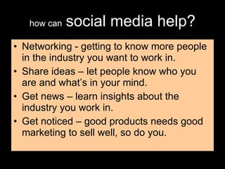 how can   social media help? Networking - getting to know more people in the industry you want to work in. Share ideas – let people know who you are and what’s in your mind. Get news – learn insights about the industry you work in. Get noticed – good products needs good marketing to sell well, so do you. 