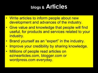 blogs &   Articles Write articles to inform people about new development and advances of the industry. Give value and knowledge that people will find useful, for products and services related to your industry. Brand yourself as an “expert” in the industry.  Improve your credibility by sharing knowledge. Millions of people read articles on ezinearticles.com, blogger.com or wordpress.com everyday. 