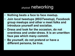 physical  networking Nothing beats a face to face meetup. Join local tweetups ( #SGTweetup ), Facebook group meetups and other e meet folks and introduce yourself and socialize. Dress and look for the occasion, do not overdress and under-dress. It is an unwritten faux pas which many commit. Be yourself, do not pretend or have a different persona, be true.  