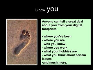I know   you Anyone can tell a great deal about you from your digital footprints.  - where you've been - where you are - who you know - where you work - what your hobbies are - what you think about certain issues and much more.  
