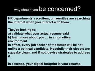 why should you  be concerned? HR departments, recruiters, universities are searching the Internet when you Interact with them.  They're looking to: a) validate what your actual resume said b) learn more about you … in a non office environment In effect, every job seeker of the future will be not unlike a political candidate. Hopefully their closets are squeaky clean, and if not, devise strategies to address it.  In essence, your digital footprint is your resume. 