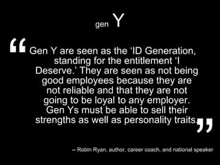 gen   Y Gen Y are seen as the ‘ID Generation, standing for the entitlement ‘I Deserve.’ They are seen as not being good employees because they are not reliable and that they are not going to be loyal to any employer. Gen Ys must be able to sell their strengths as well as personality traits. “ ” -- Robin Ryan, author, career coach, and national speaker 