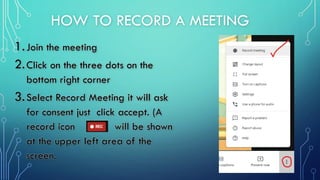 HOW TO RECORD A MEETING
1.Join the meeting
2.Click on the three dots on the
bottom right corner
3.Select Record Meeting it will ask
for consent just click accept. (A
record icon will be shown
at the upper left area of the
screen.
 