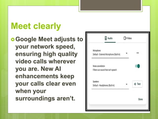 Meet clearly
Google Meet adjusts to
your network speed,
ensuring high quality
video calls wherever
you are. New AI
enhancements keep
your calls clear even
when your
surroundings aren’t.
 