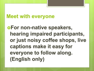 Meet with everyone
For non-native speakers,
hearing impaired participants,
or just noisy coffee shops, live
captions make it easy for
everyone to follow along.
(English only)
 