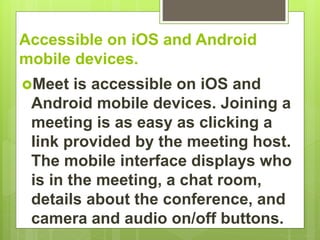 Accessible on iOS and Android
mobile devices.
Meet is accessible on iOS and
Android mobile devices. Joining a
meeting is as easy as clicking a
link provided by the meeting host.
The mobile interface displays who
is in the meeting, a chat room,
details about the conference, and
camera and audio on/off buttons.
 