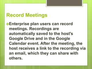 Record Meetings
Enterprise plan users can record
meetings. Recordings are
automatically saved to the host's
Google Drive and in the Google
Calendar event. After the meeting, the
host receives a link to the recording via
an email, which they can share with
others.
 