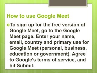 How to use Google Meet
To sign up for the free version of
Google Meet, go to the Google
Meet page. Enter your name,
email, country and primary use for
Google Meet (personal, business,
education or government). Agree
to Google's terms of service, and
hit Submit.
 