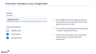  On the Right side of the page you will see
box where you can write the names of the
guests you want to invite
 You can also remove guests just by clicking
”remove” beside their name
 Click on the save button and it will ask for
confirmation to send the mail with
attachment.
Invite team members to your Google Meet
8
 