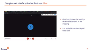  Chat function can be used to
chat with everyone in the
meeting
 It is available beside the grid
view icon
Google meet interface & other features: Chat
9
 