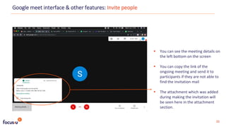  You can see the meeting details on
the left bottom on the screen
 You can copy the link of the
ongoing meeting and send it to
participants if they are not able to
find the invitation mail
 The attachment which was added
during making the invitation will
be seen here in the attachment
section.
Google meet interface & other features: Invite people
11
 