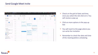  Check on the grid of date and time,
once you select the slot click on it. You
will receive a pop up
 Click on more options in the pop-up
box
 You will reach to the page where you
can write the invitation
 Remember to check the date and time
of the meeting before scheduling
Send Google Meet invite
5
 