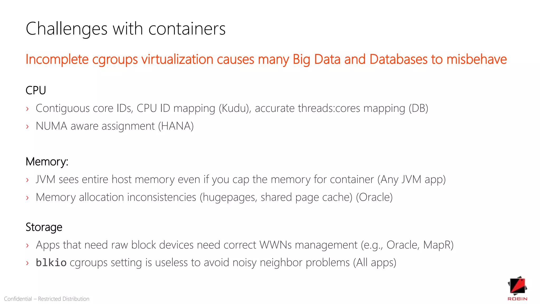 Challenges with containers
Incomplete cgroups virtualization causes many Big Data and Databases to misbehave
CPU
› Contiguous core IDs, CPU ID mapping (Kudu), accurate threads:cores mapping (DB)
› NUMA aware assignment (HANA)
Memory:
› JVM sees entire host memory even if you cap the memory for container (Any JVM app)
› Memory allocation inconsistencies (hugepages, shared page cache) (Oracle)
Storage
› Apps that need raw block devices need correct WWNs management (e.g., Oracle, MapR)
› blkio cgroups setting is useless to avoid noisy neighbor problems (All apps)
Confidential – Restricted Distribution
 