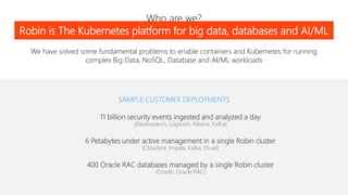 Who are we?
SAMPLE CUSTOMER DEPLOYMENTS
11 billion security events ingested and analyzed a day
(Elasticsearch, Logstash, Kibana, Kafka)
6 Petabytes under active management in a single Robin cluster
(Cloudera, Impala, Kafka, Druid)
400 Oracle RAC databases managed by a single Robin cluster
(Oracle, Oracle RAC)
We have solved some fundamental problems to enable containers and Kubernetes for running
complex Big Data, NoSQL, Database and AI/ML workloads
Robin is The Kubernetes platform for big data, databases and AI/ML
 