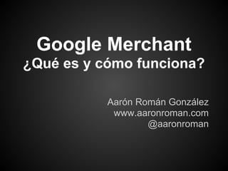 Google Merchant
¿Qué es y cómo funciona?

           Aarón Román González
            www.aaronroman.com
                   @aaronroman
 