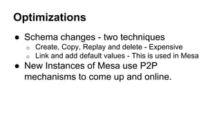 Optimizations
● Schema changes - two techniques
o Create, Copy, Replay and delete - Expensive
o Link and add default values - This is used in Mesa
● New Instances of Mesa use P2P
mechanisms to come up and online.
 