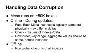 Handling Data Corruption
● Mesa runs on ~50K boxes
● Online - During updates.
o Fact: Each Mesa instance is logically same but
physically may differ in deltas
o Check chksums of indexes/data
o Row-order, key-range, aggregate values should be
same, across instances
● Offline
o Run global chksums of all indexes
 